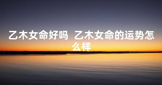 乙木女命好吗  乙木女命的运势怎么样